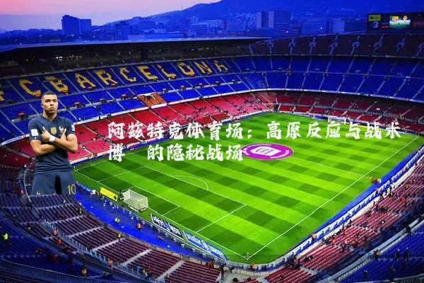 阿兹特克体育场:高原反应与战术博弈的隐秘战场