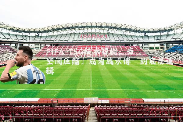 FIFA TSG技术解构:当「空间压缩」成为战术博弈的底层逻辑