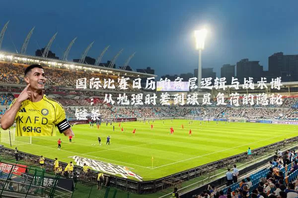 国际比赛日历的底层逻辑与战术博弈:从地理时差到球员负荷的隐秘链条